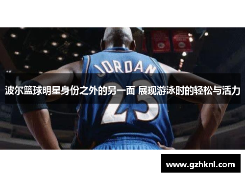 波尔篮球明星身份之外的另一面 展现游泳时的轻松与活力