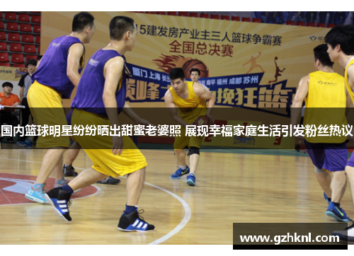 国内篮球明星纷纷晒出甜蜜老婆照 展现幸福家庭生活引发粉丝热议
